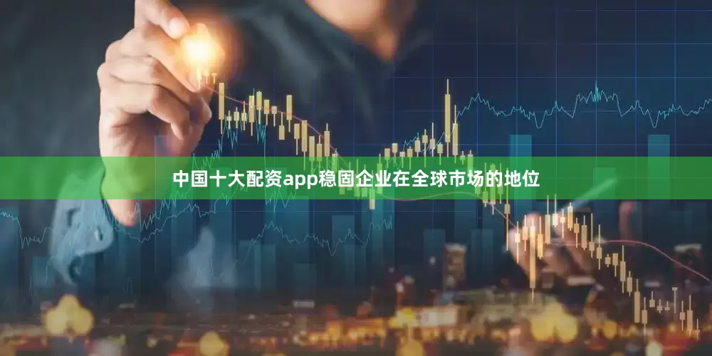 中国十大配资app稳固企业在全球市场的地位