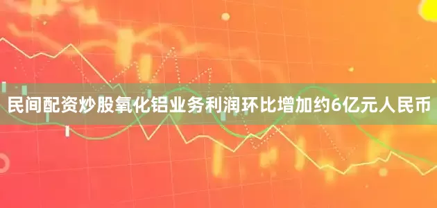 民间配资炒股氧化铝业务利润环比增加约6亿元人民币