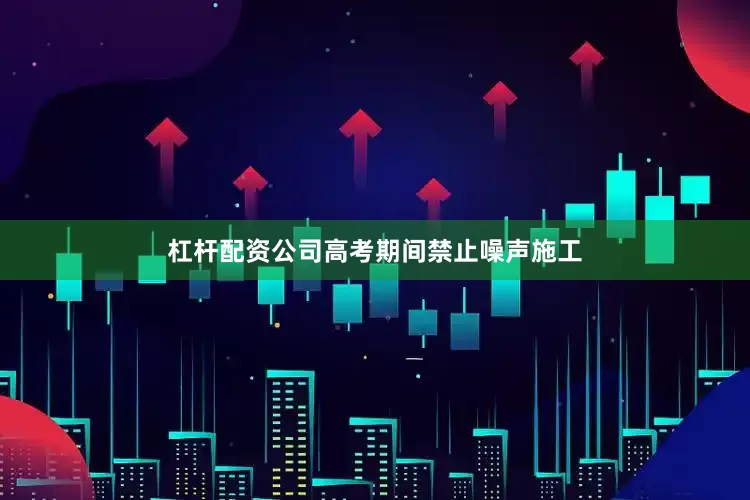 杠杆配资公司高考期间禁止噪声施工
