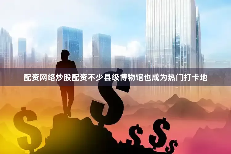 配资网络炒股配资不少县级博物馆也成为热门打卡地