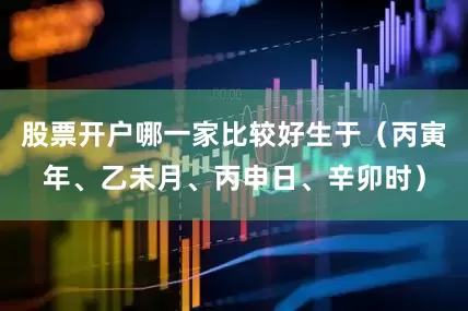 股票开户哪一家比较好生于（丙寅年、乙未月、丙申日、辛卯时）
