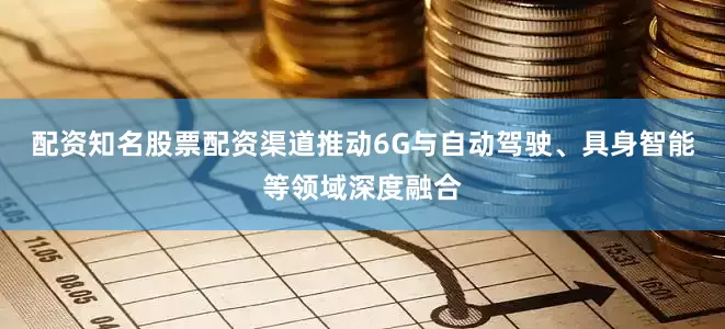 配资知名股票配资渠道推动6G与自动驾驶、具身智能等领域深度融合