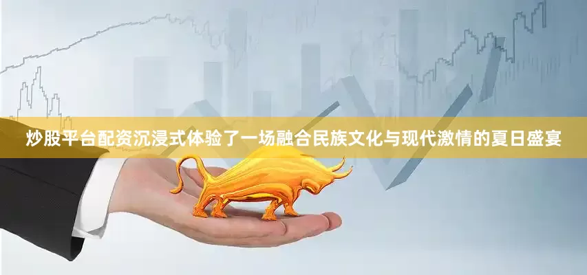 炒股平台配资沉浸式体验了一场融合民族文化与现代激情的夏日盛宴