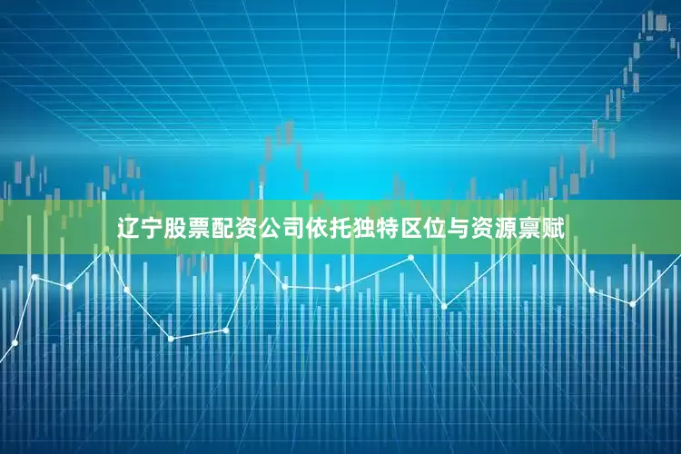 辽宁股票配资公司依托独特区位与资源禀赋