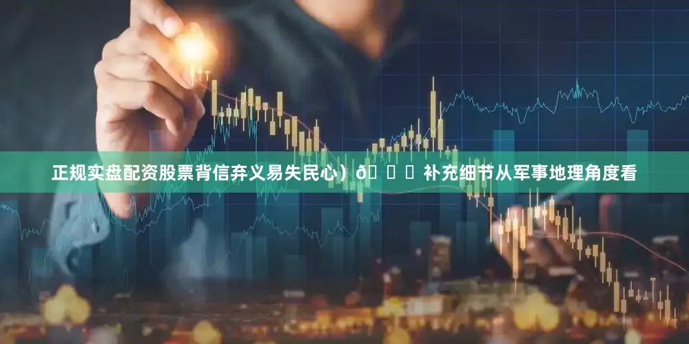 正规实盘配资股票背信弃义易失民心）📌补充细节从军事地理角度看
