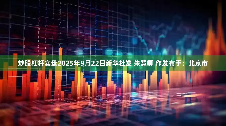 炒股杠杆实盘2025年9月22日新华社发 朱慧卿 作发布于：北京市