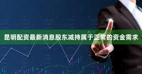 昆明配资最新消息股东减持属于正常的资金需求